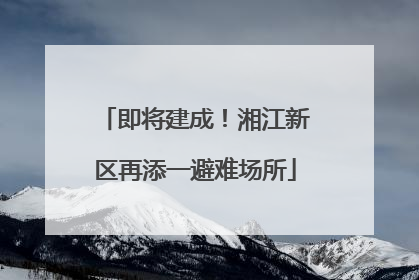 即将建成！湘江新区再添一避难场所