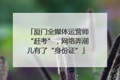 厦门全媒体运营师“赶考”，网络弄潮儿有了“身份证”