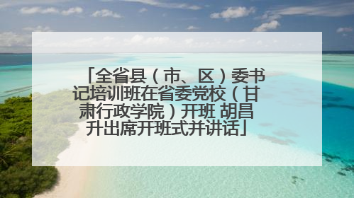 全省县（市、区）委书记培训班在省委党校（甘肃行政学院）开班 胡昌升出席开班式并讲话