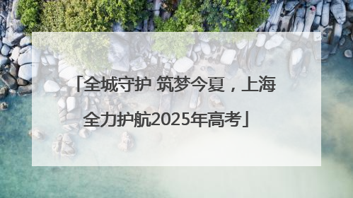 全城守护 筑梦今夏，上海全力护航2025年高考