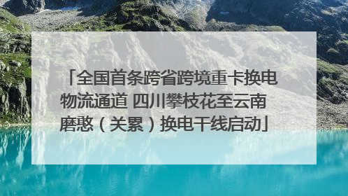 全国首条跨省跨境重卡换电物流通道 四川攀枝花至云南磨憨（关累）换电干线启动