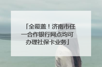 全覆盖！济南市任一合作银行网点均可办理社保卡业务