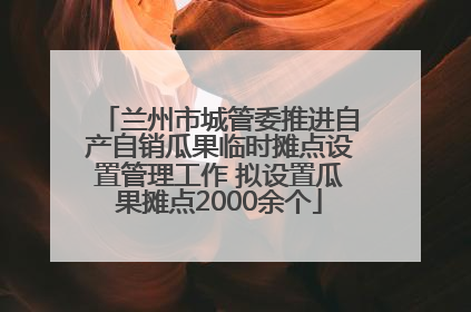 兰州市城管委推进自产自销瓜果临时摊点设置管理工作 拟设置瓜果摊点2000余个