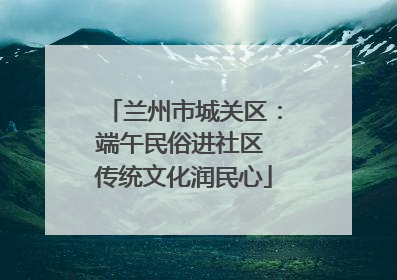 兰州市城关区：端午民俗进社区 传统文化润民心