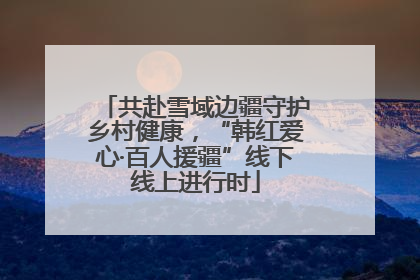 共赴雪域边疆守护乡村健康，“韩红爱心·百人援疆”线下线上进行时