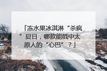 冻水果冰淇淋“杀疯”夏日，哪款能戳中太原人的“心巴”？