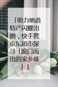 助力地道特产闪耀出圈，快手携京东超市探寻「脱口而出的家乡味」