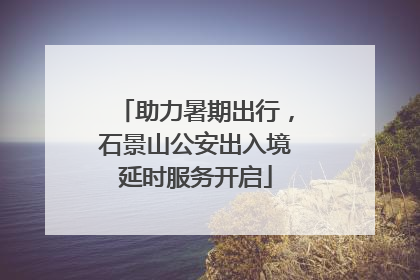 助力暑期出行，石景山公安出入境延时服务开启