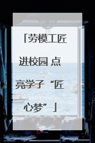 劳模工匠进校园 点亮学子“匠心梦”