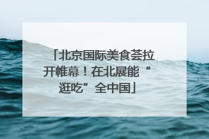 北京国际美食荟拉开帷幕！在北展能“逛吃”全中国