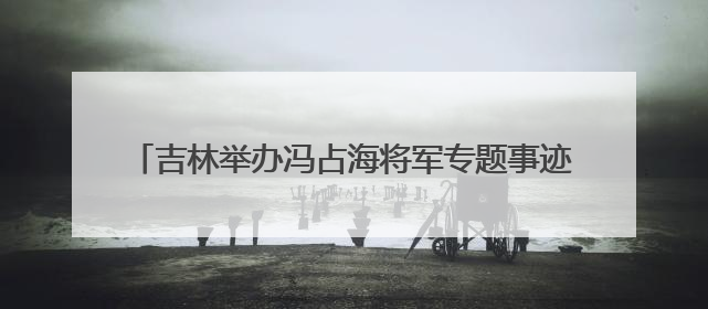 吉林举办冯占海将军专题事迹展 讲述抗日爱国将领的一生