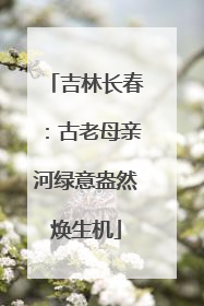 吉林长春：古老母亲河绿意盎然焕生机