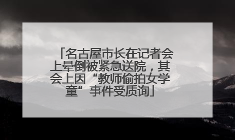 名古屋市长在记者会上晕倒被紧急送院，其会上因“教师偷拍女学童”事件受质询