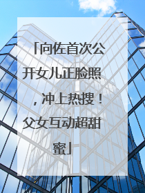 向佐首次公开女儿正脸照，冲上热搜！父女互动超甜蜜