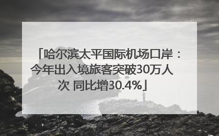 哈尔滨太平国际机场口岸：今年出入境旅客突破30万人次 同比增30.4%