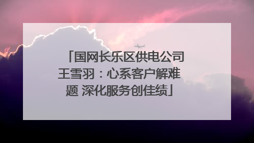 国网长乐区供电公司王雪羽：心系客户解难题 深化服务创佳绩