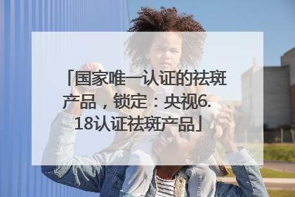 国家唯一认证的祛斑产品，锁定：央视6.18认证祛斑产品