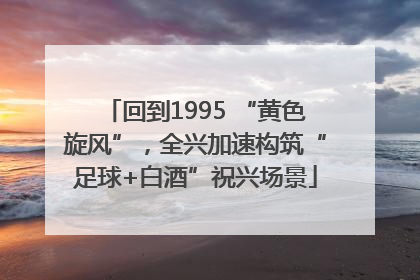 回到1995 “黄色旋风”，全兴加速构筑“足球+白酒”祝兴场景