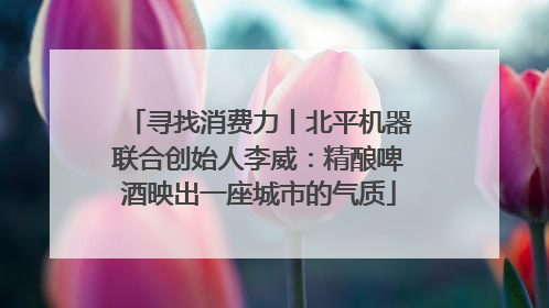 寻找消费力丨北平机器联合创始人李威：精酿啤酒映出一座城市的气质
