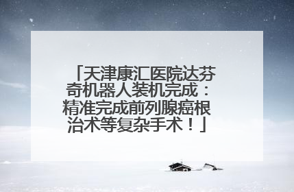 天津康汇医院达芬奇机器人装机完成：精准完成前列腺癌根治术等复杂手术！