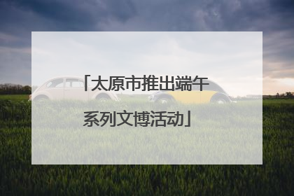 太原市推出端午系列文博活动