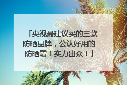 央视最建议买的三款防晒品牌，公认好用的防晒霜！实力出众！