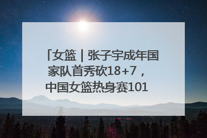 女篮｜张子宇成年国家队首秀砍18+7，中国女篮热身赛101比55大胜波黑