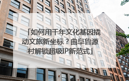 如何用千年文化基因撬动文旅新坐标？曲阜鲁源村解锁超级IP新范式