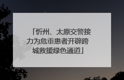 忻州、太原交警接力为危重患者开辟跨城救援绿色通道