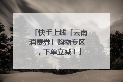 快手上线「云南消费券」购物专区，下单立减！