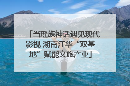 当瑶族神话遇见现代影视 湖南江华“双基地”赋能文旅产业