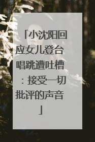 小沈阳回应女儿登台唱跳遭吐槽：接受一切批评的声音