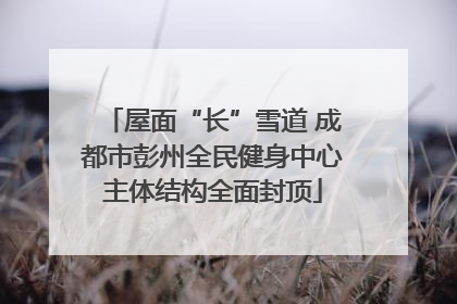 屋面“长”雪道 成都市彭州全民健身中心主体结构全面封顶