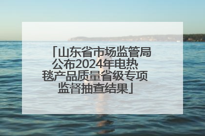 山东省市场监管局公布2024年电热毯产品质量省级专项监督抽查结果