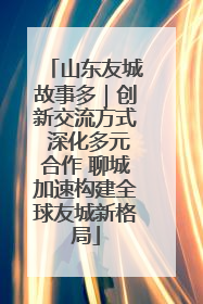 山东友城故事多｜创新交流方式 深化多元合作 聊城加速构建全球友城新格局