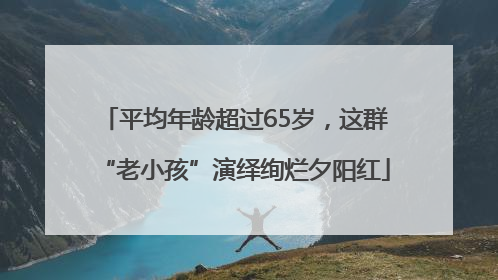 平均年龄超过65岁，这群“老小孩”演绎绚烂夕阳红