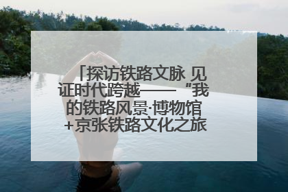 探访铁路文脉 见证时代跨越——“我的铁路风景·博物馆+京张铁路文化之旅”活动在京启动