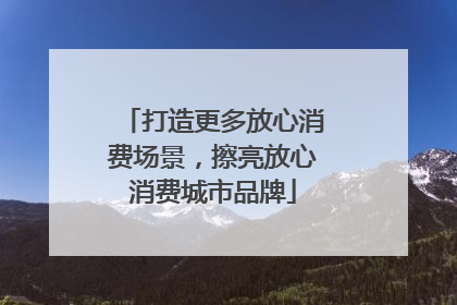 打造更多放心消费场景，擦亮放心消费城市品牌