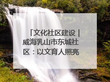 文化社区建设|威海乳山市东城社区:以文育人照亮成长灯塔