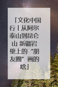 文化中国行丨从阿尔泰山到昆仑山 新疆岩壁上的“朋友圈”画的啥