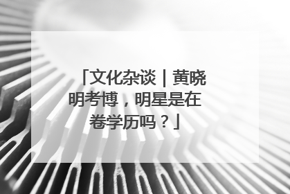 文化杂谈｜黄晓明考博，明星是在卷学历吗？