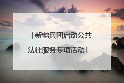 新疆兵团启动公共法律服务专项活动