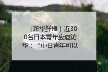 新华鲜报｜近300名日本青年应邀访华：“中日青年可以创造更好的未来”