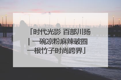 时代光影 百部川扬｜一碗凉粉麻辣破圈 一根竹子时尚跨界