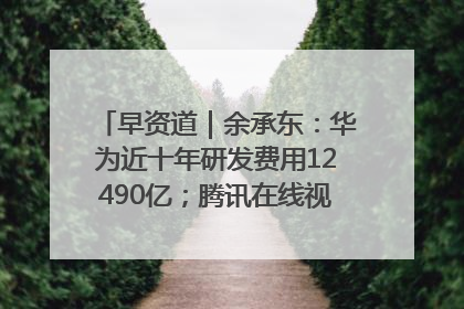 早资道｜余承东：华为近十年研发费用12490亿；腾讯在线视频重大组织调整
