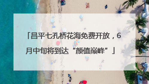 昌平七孔桥花海免费开放，6月中旬将到达“颜值巅峰”