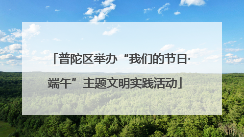 普陀区举办“我们的节日·端午”主题文明实践活动