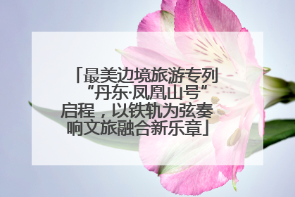 最美边境旅游专列“丹东·凤凰山号”启程，以铁轨为弦奏响文旅融合新乐章