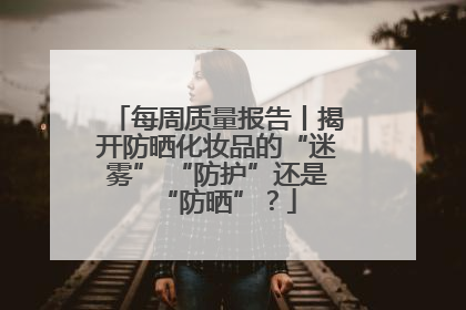 每周质量报告丨揭开防晒化妆品的“迷雾” “防护”还是“防晒”？