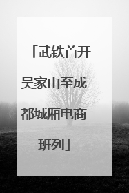武铁首开吴家山至成都城厢电商班列